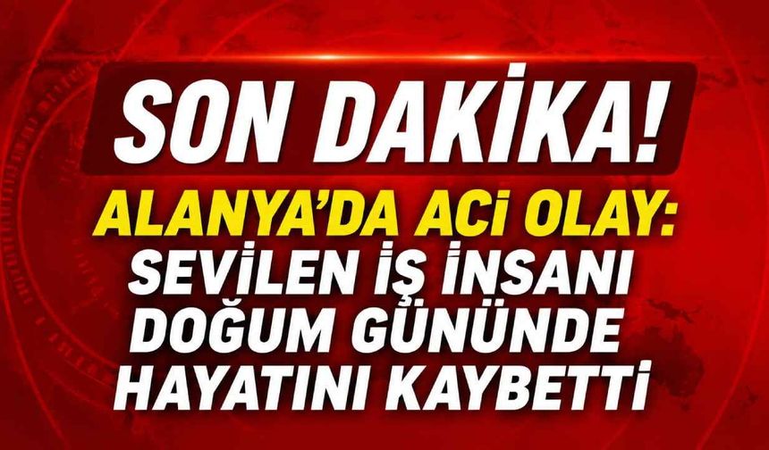 Alanya'da acı olay: Sevilen iş insanı doğum gününde hayatını kaybetti