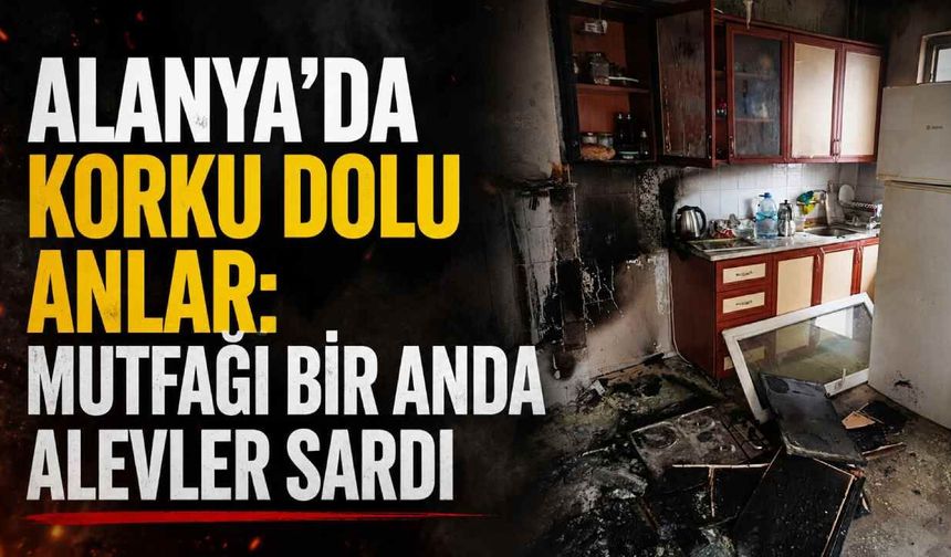 Alanya'da korku dolu anlar: Mutfağı bir anda alevler sardı