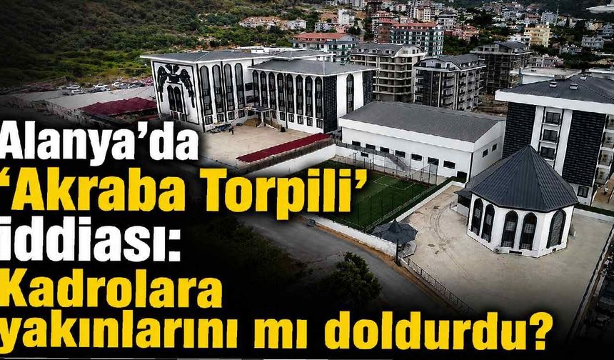 Alanya'da 'Akraba Torpili' iddiası: Kadrolara yakınlarını mı doldurdu?