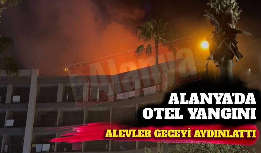 Alanya’da otel çatısı alevler içinde kaldı! Yangın geceyi aydınlattı