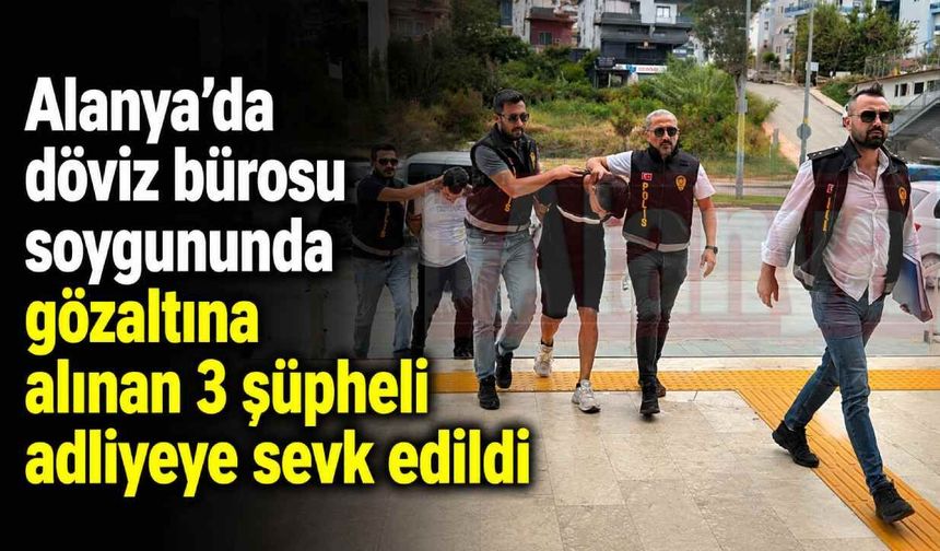 Alanya’da döviz bürosu soygununda gözaltına alınan 3 şüpheli adliyeye sevk edildi