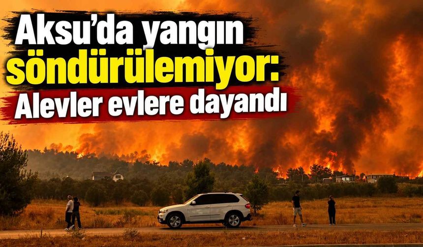 Aksu’da yangın söndürülemiyor: Alevler evlere dayandı