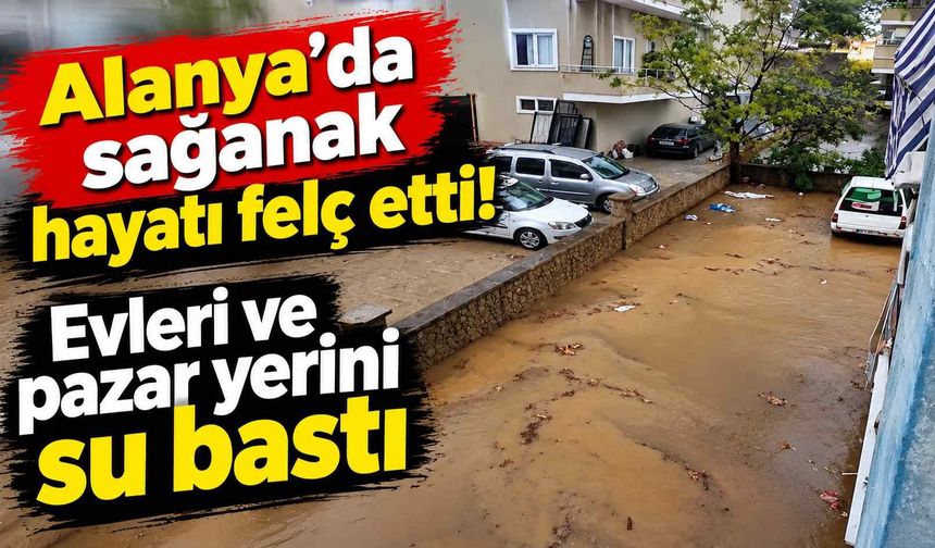 Alanya'da sağanak hayatı felç etti! Evleri ve pazar yerini su bastı