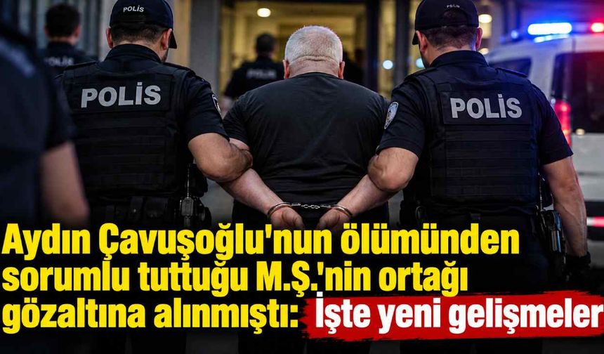 Aydın Çavuşoğlu'nun ölümünden sorumlu tuttuğu M.Ş.'nin ortağı gözaltına alınmıştı: İşte yeni gelişmeler