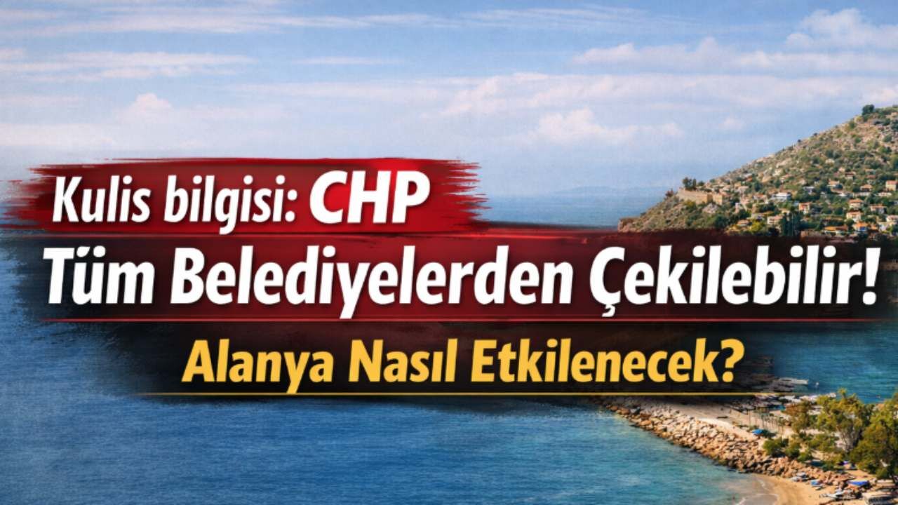 Kulis bilgisi: CHP tüm belediyelerden çekilebilir! Alanya nasıl etkilenecek?