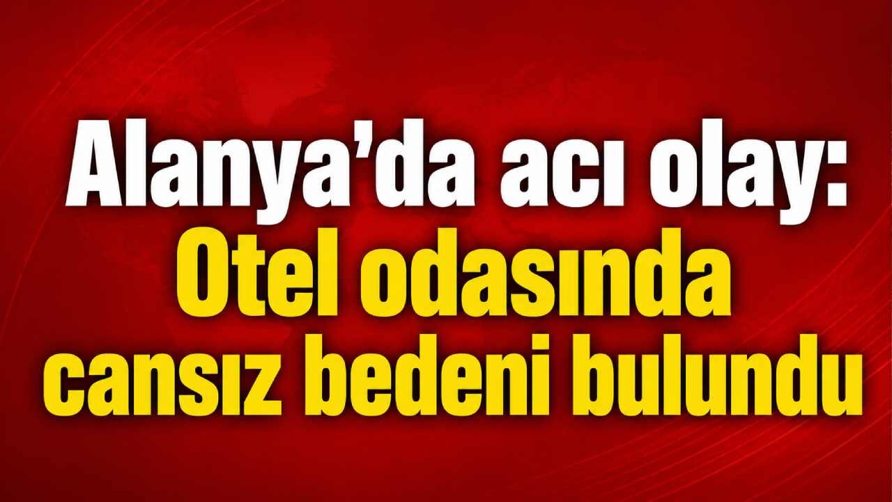 Alanya'da acı olay: Otel odasında cansız bedeni bulundu