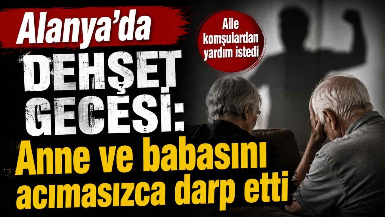 Alanya'da dehşet gecesi: Anne ve babasını acımasızca darp etti