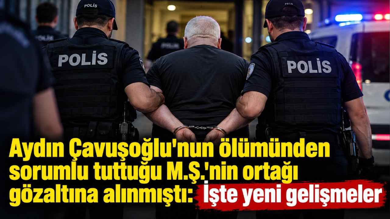 Aydın Çavuşoğlu'nun ölümünden sorumlu tuttuğu M.Ş.'nin ortağı gözaltına alınmıştı: İşte yeni gelişmeler